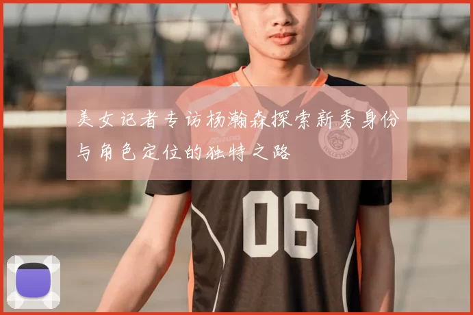 美女记者专访杨瀚森探索新秀身份与角色定位的独特之路