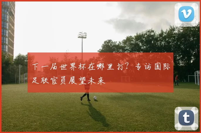 下一届世界杯在哪里打？专访国际足联官员展望未来