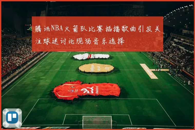 腾讯NBA火箭队比赛插播歌曲引发关注球迷讨论现场音乐选择