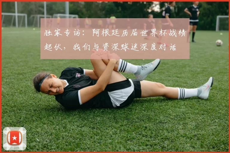 独家专访:阿根廷历届世界杯战绩起伏,我们与资深球迷深度对话