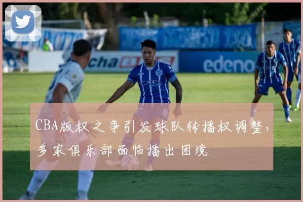 CBA版权之争引发球队转播权调整，多家俱乐部面临播出困境