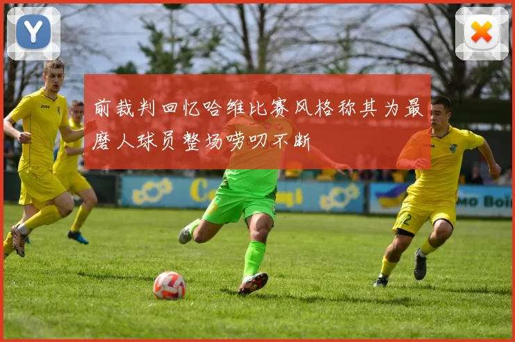 前裁判回忆哈维比赛风格称其为最磨人球员整场唠叨不断