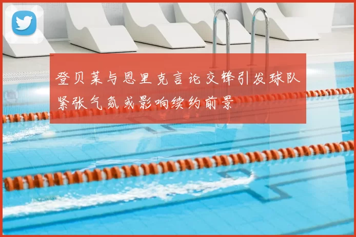 登贝莱与恩里克言论交锋引发球队紧张气氛或影响续约前景