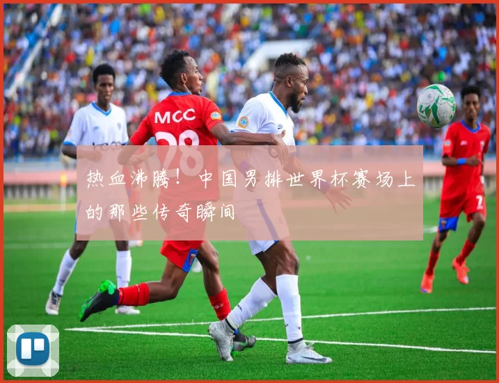热血沸腾！中国男排世界杯赛场上的那些传奇瞬间