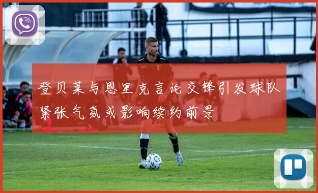登贝莱与恩里克言论交锋引发球队紧张气氛或影响续约前景