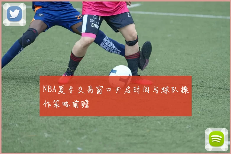 NBA夏季交易窗口开启时间与球队操作策略前瞻