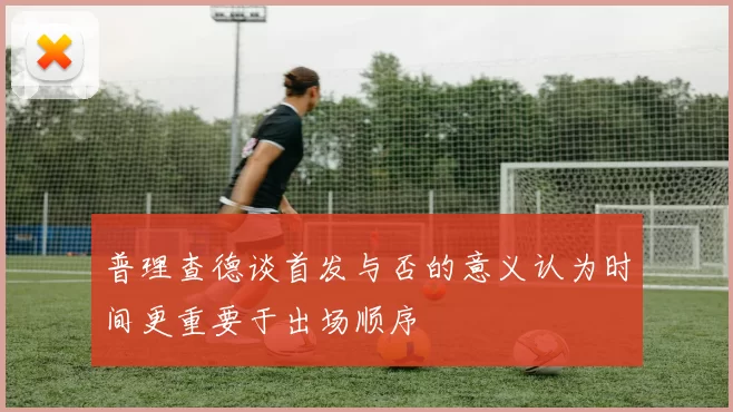 普理查德谈首发与否的意义认为时间更重要于出场顺序