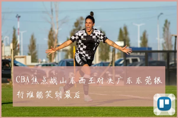 CBA焦点战山东西王对决广东东莞银行谁能笑到最后