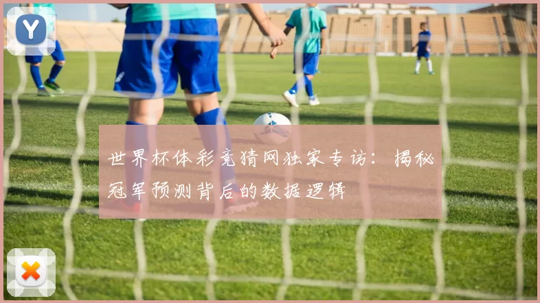 世界杯体彩竞猜网独家专访:揭秘冠军预测背后的数据逻辑