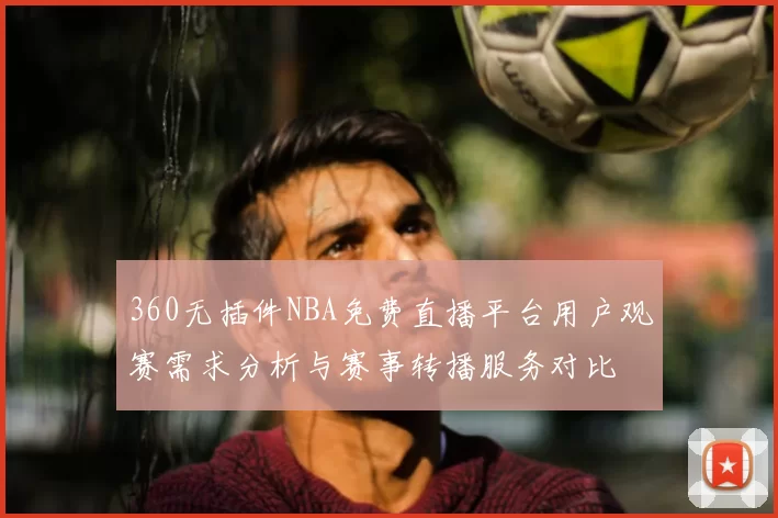 360无插件NBA免费直播平台用户观赛需求分析与赛事转播服务对比