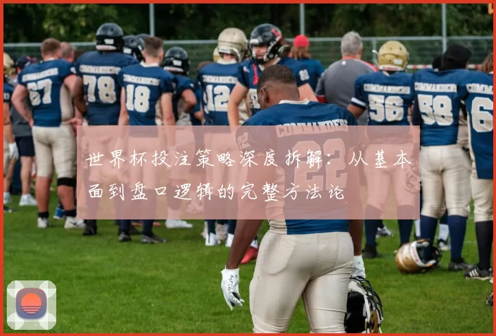 世界杯投注策略深度拆解:从基本面到盘口逻辑的完整方法论