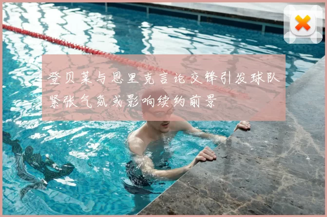 登贝莱与恩里克言论交锋引发球队紧张气氛或影响续约前景