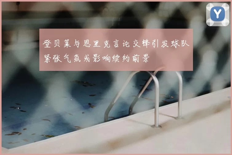 登贝莱与恩里克言论交锋引发球队紧张气氛或影响续约前景