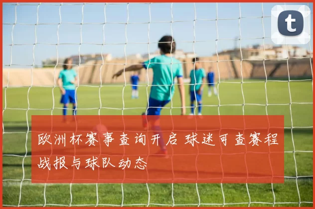 欧洲杯赛事查询开启 球迷可查赛程战报与球队动态