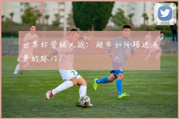 世界杯营销大战：超市如何踢进消费的球门？