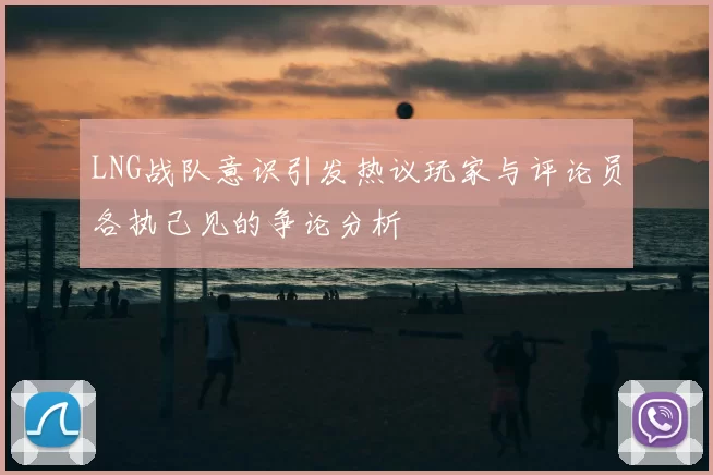 LNG战队意识引发热议玩家与评论员各执己见的争论分析