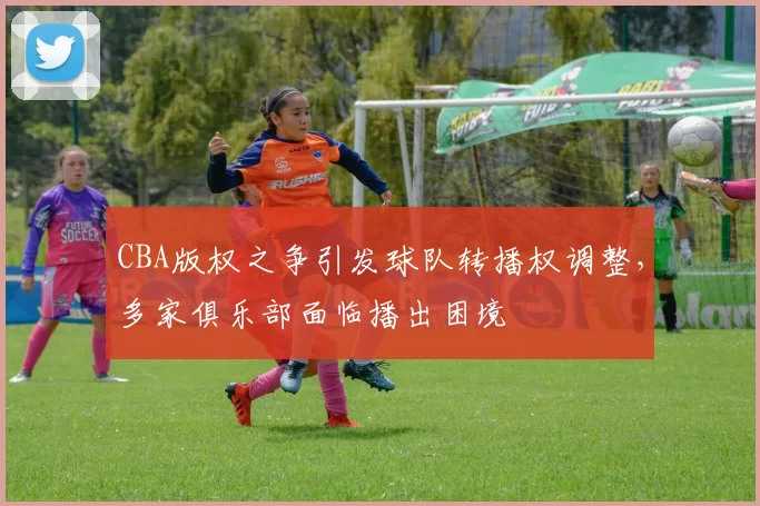 CBA版权之争引发球队转播权调整，多家俱乐部面临播出困境