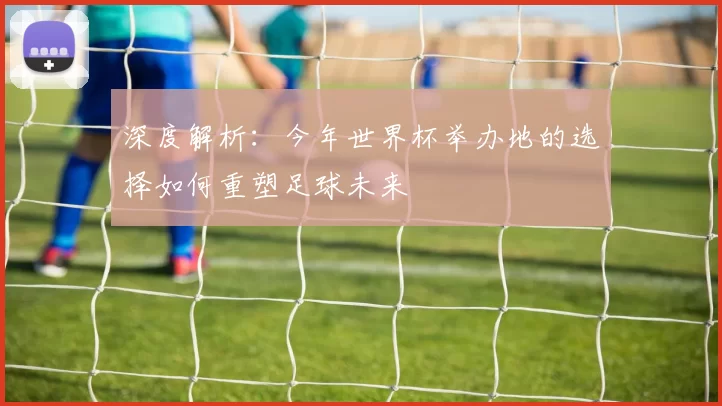 深度解析:今年世界杯举办地的选择如何重塑足球未来