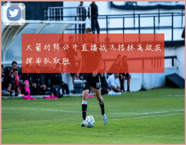 火箭对阵公牛直播战况格林高效发挥率队取胜