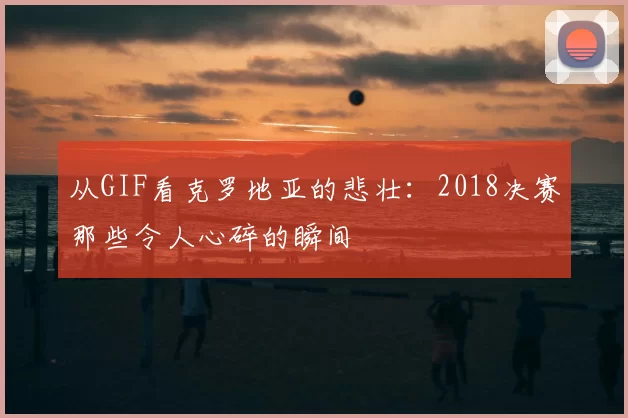 从GIF看克罗地亚的悲壮:2018决赛那些令人心碎的瞬间