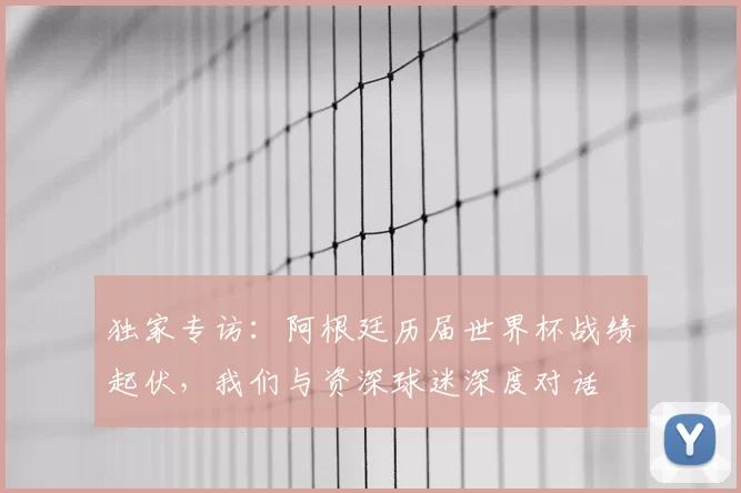 独家专访：阿根廷历届世界杯战绩起伏，我们与资深球迷深度对话