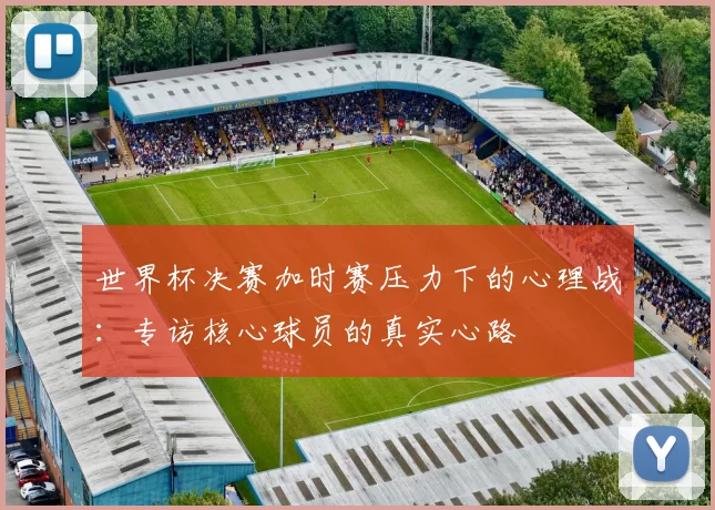 世界杯决赛加时赛压力下的心理战：专访核心球员的真实心路