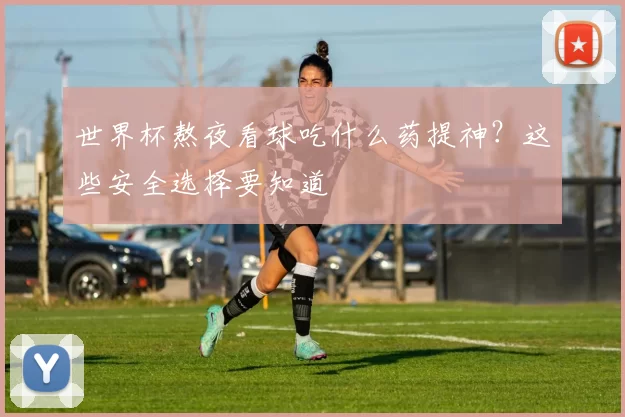 世界杯熬夜看球吃什么药提神？这些安全选择要知道