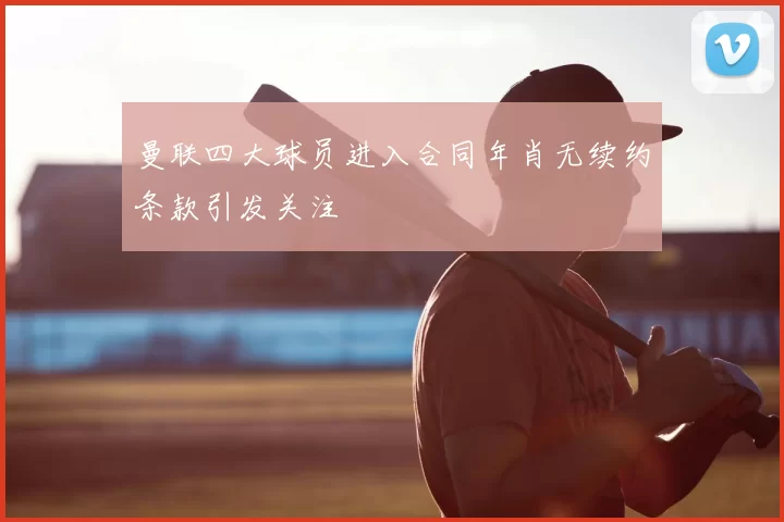 曼联四大球员进入合同年肖无续约条款引发关注