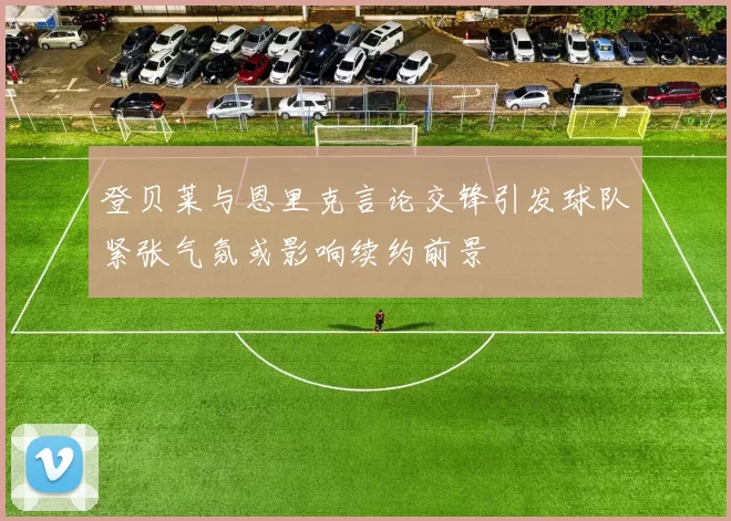 登贝莱与恩里克言论交锋引发球队紧张气氛或影响续约前景