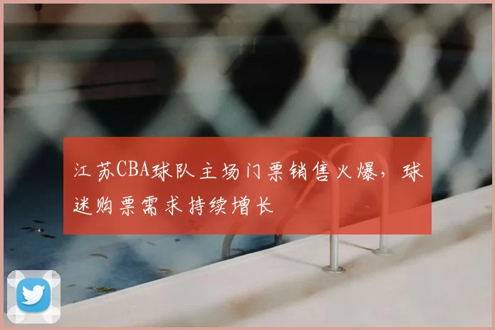 江苏CBA球队主场门票销售火爆,球迷购票需求持续增长