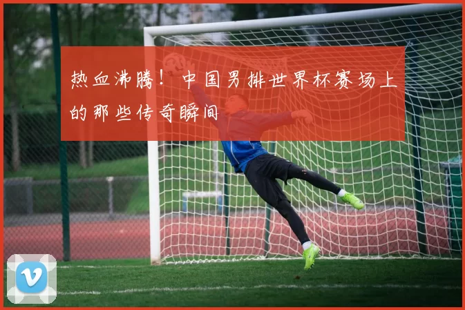 热血沸腾!中国男排世界杯赛场上的那些传奇瞬间