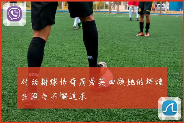 对话排球传奇周秀英回顾她的辉煌生涯与不懈追求