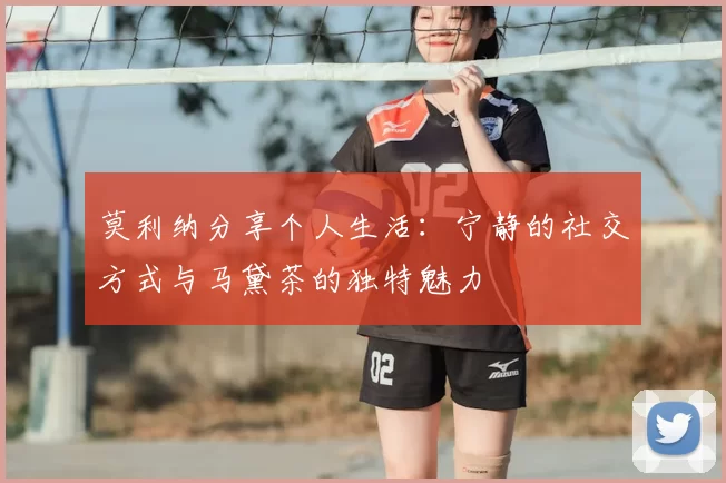 莫利纳分享个人生活:宁静的社交方式与马黛茶的独特魅力
