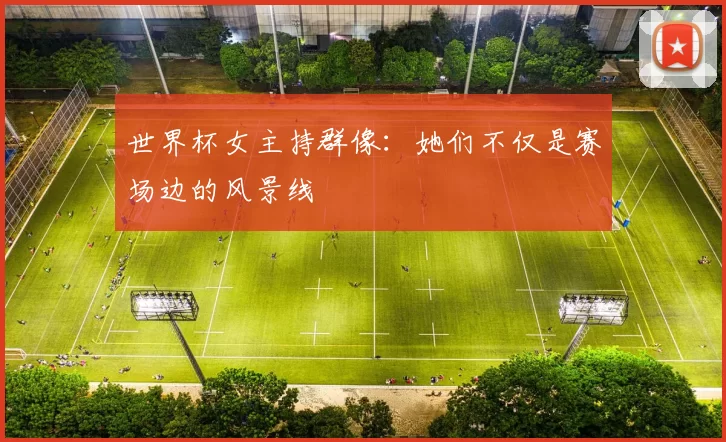 世界杯女主持群像:她们不仅是赛场边的风景线