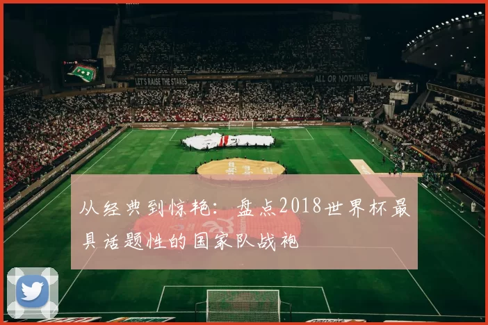 从经典到惊艳:盘点2018世界杯最具话题性的国家队战袍