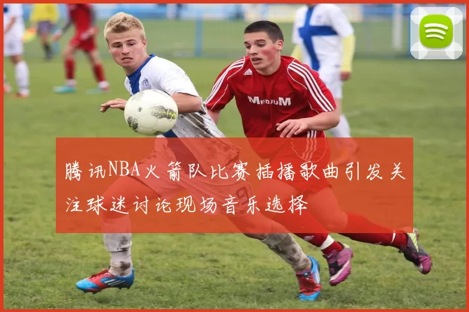 腾讯NBA火箭队比赛插播歌曲引发关注球迷讨论现场音乐选择