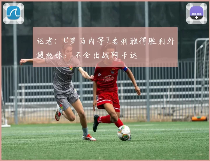 记者：C罗马内等7名利雅得胜利外援轮休，不会出战阿卡达