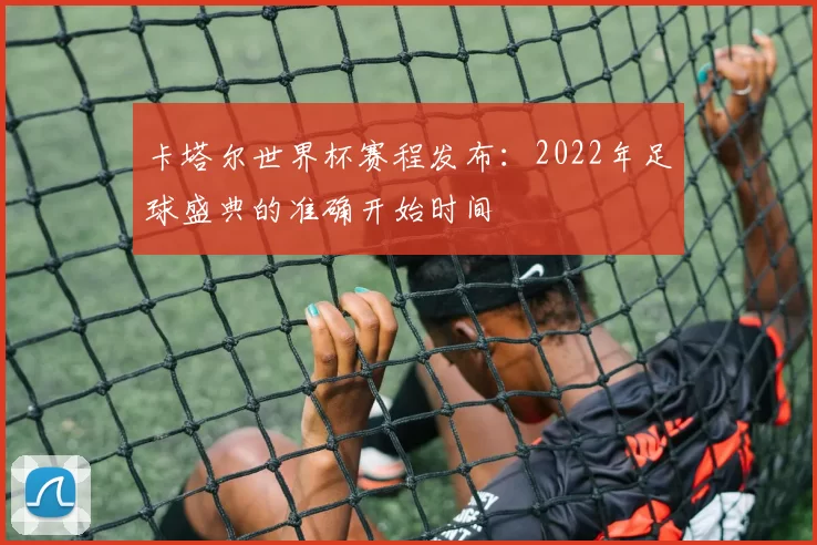 卡塔尔世界杯赛程发布:2022年足球盛典的准确开始时间