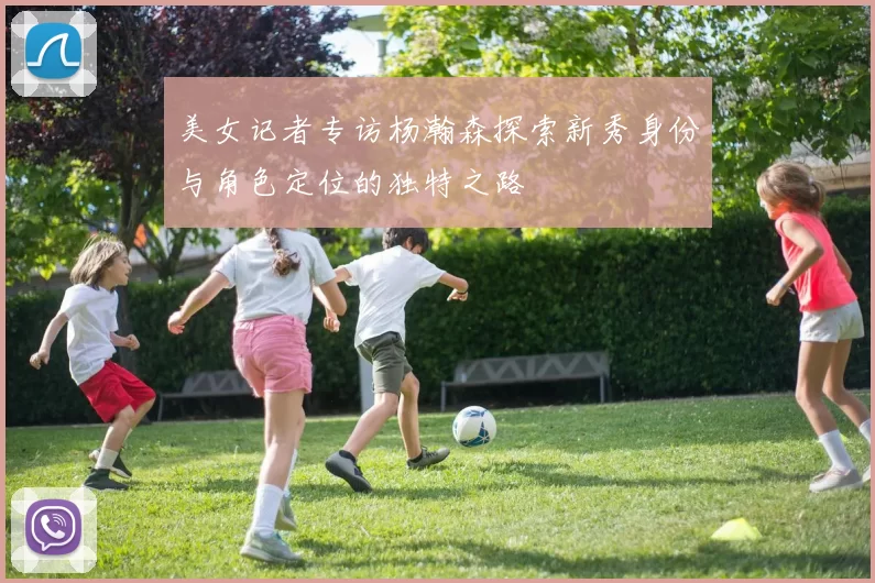 美女记者专访杨瀚森探索新秀身份与角色定位的独特之路