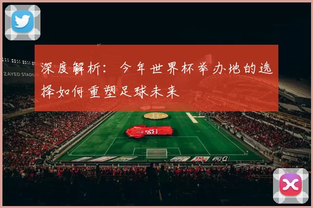 深度解析:今年世界杯举办地的选择如何重塑足球未来