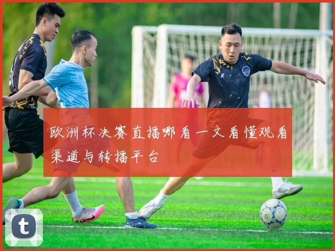 欧洲杯决赛直播哪看一文看懂观看渠道与转播平台
