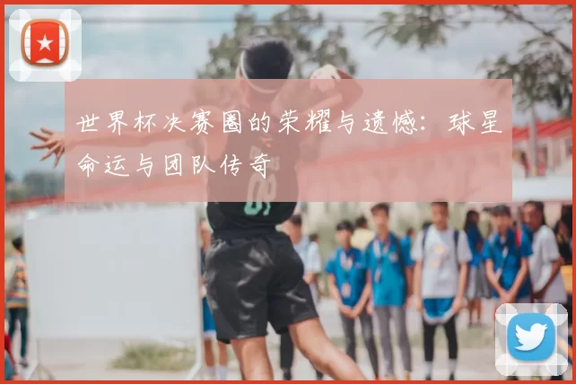 世界杯决赛圈的荣耀与遗憾：球星命运与团队传奇