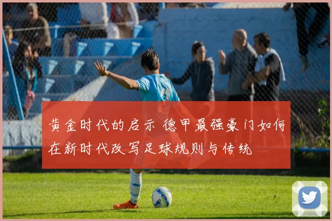 黄金时代的启示 德甲最强豪门如何在新时代改写足球规则与传统