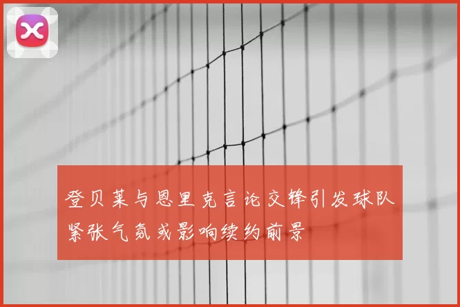 登贝莱与恩里克言论交锋引发球队紧张气氛或影响续约前景